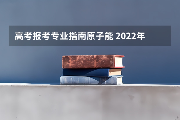 高考报考专业指南原子能 2022年关于新高考的志愿填报指南及注意事项