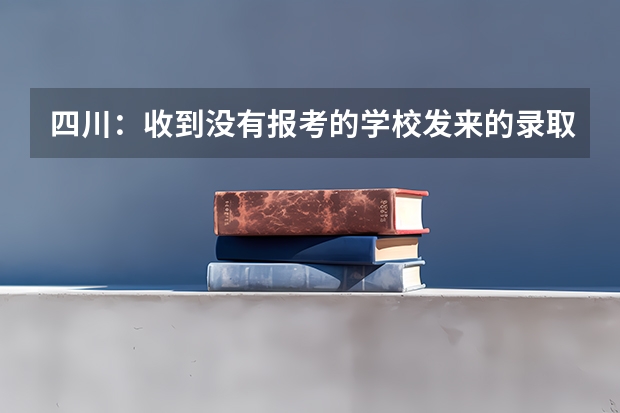 四川：收到没有报考的学校发来的录取通知书 度四川省地方属高校录取通知书签发人名单出炉