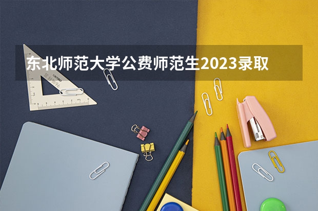 东北师范大学公费师范生2023录取分数线（哪六所师范大学是公费师范生）