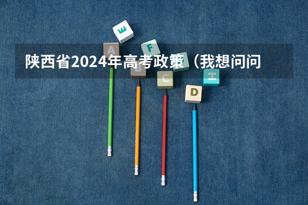 陕西省2024年高考政策（我想问问2023年陕西省高考报名条件）