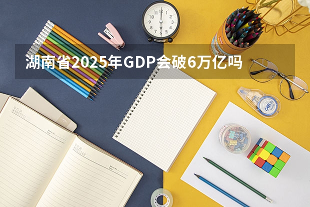 湖南省2025年GDP会破6万亿吗