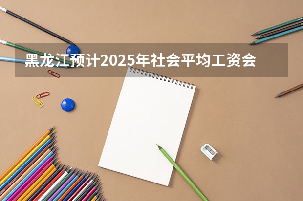 黑龙江预计2025年社会平均工资会是多少?