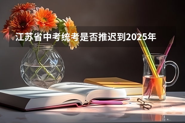 江苏省中考统考是否推迟到2025年？ 江苏省2025高考人数